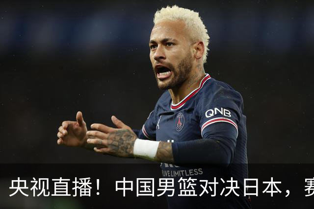 央视直播！中国男篮对决日本，赛前传来三大利好，赢球进入决赛指日可待